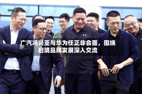 广汽冯兴亚与华为任正非会面，围绕启境品牌发展深入交流-第2张图片