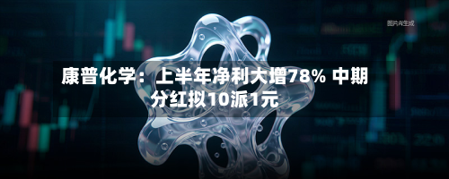 康普化学:上半年净利大增78% 中期分红拟10派1元-第1张图片