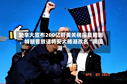 加拿大宣布200亿对美关税报复措施	，特朗普放话将安大略湖改名“美国湖	”-第2张图片
