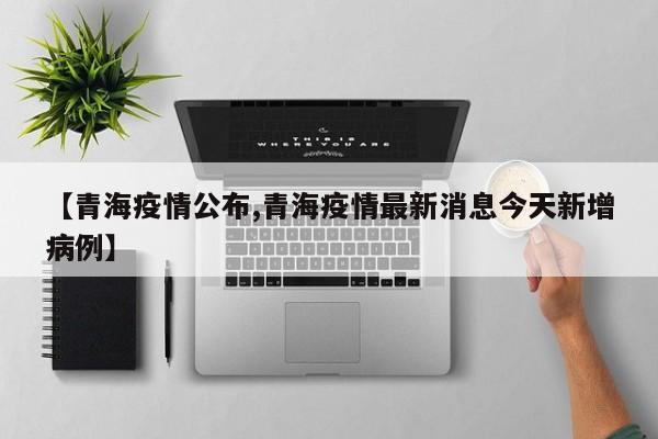 【青海疫情公布,青海疫情最新消息今天新增病例】