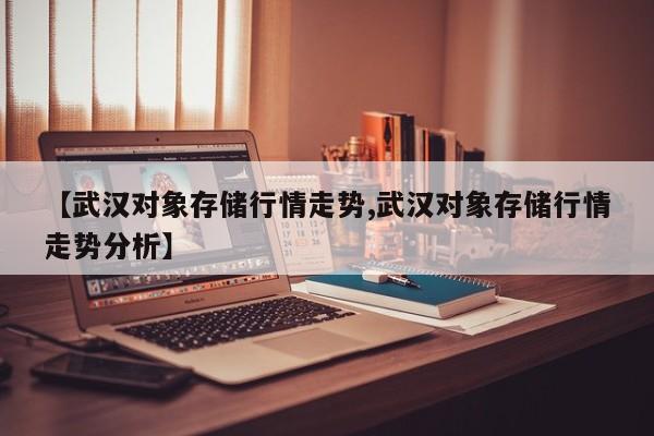 【武汉对象存储行情走势,武汉对象存储行情走势分析】