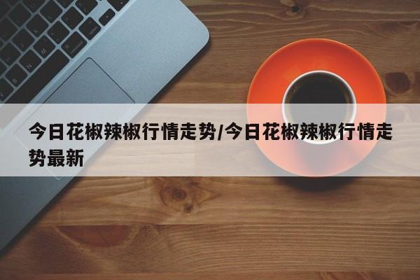 今日花椒辣椒行情走势/今日花椒辣椒行情走势最新