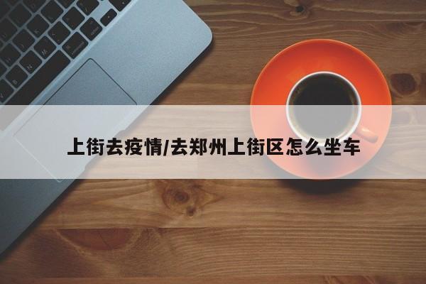 上街去疫情/去郑州上街区怎么坐车