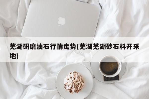 芜湖研磨油石行情走势(芜湖芜湖砂石料开采地)