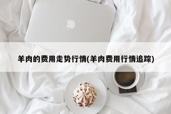 羊肉的费用走势行情(羊肉费用行情追踪)