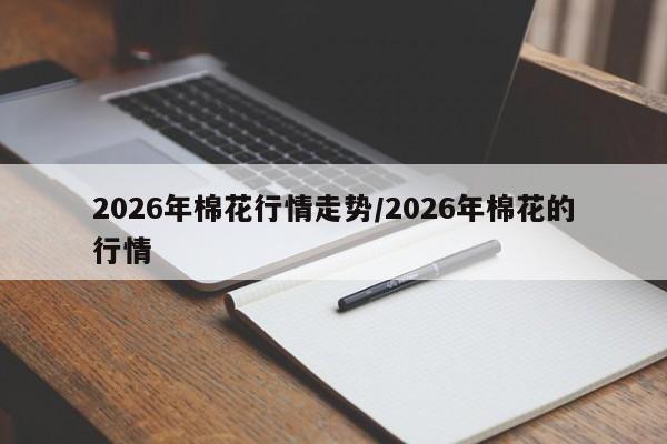 2026年棉花行情走势/2026年棉花的行情