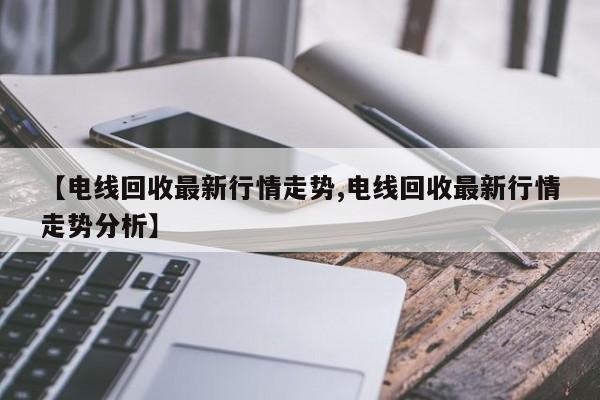 【电线回收最新行情走势,电线回收最新行情走势分析】