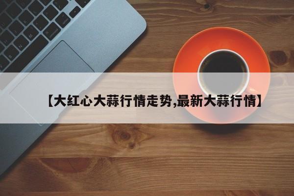 【大红心大蒜行情走势,最新大蒜行情】