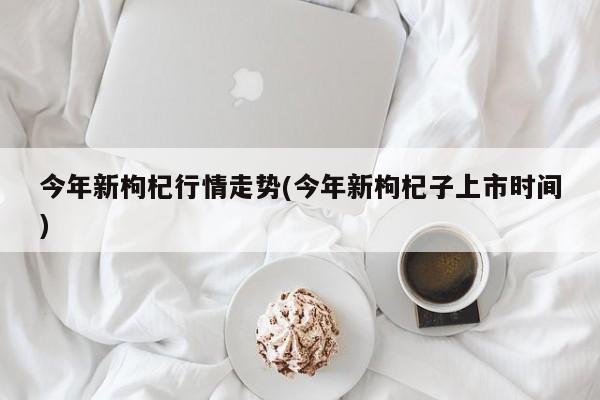 今年新枸杞行情走势(今年新枸杞子上市时间)
