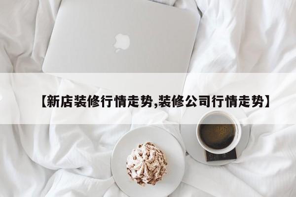 【新店装修行情走势,装修公司行情走势】