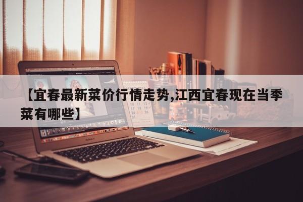 【宜春最新菜价行情走势,江西宜春现在当季菜有哪些】