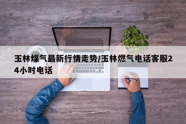 玉林煤气最新行情走势/玉林燃气电话客服24小时电话