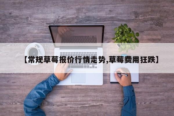 【常规草莓报价行情走势,草莓费用狂跌】