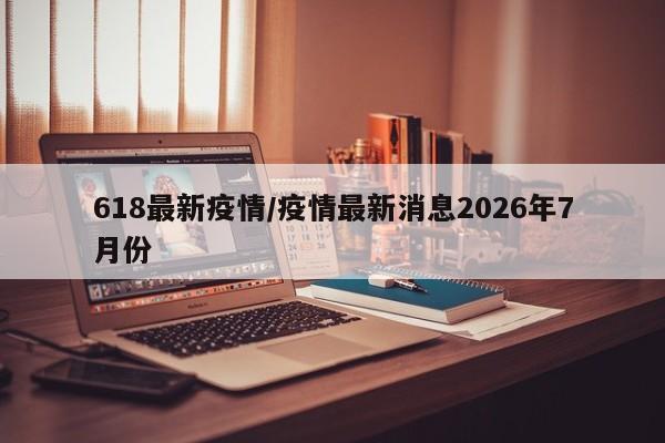 618最新疫情/疫情最新消息2026年7月份