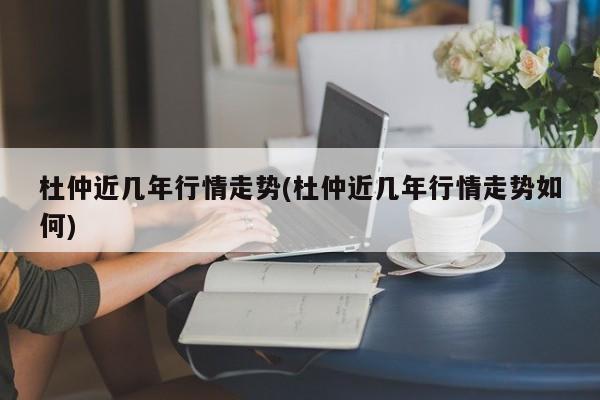 杜仲近几年行情走势(杜仲近几年行情走势如何)