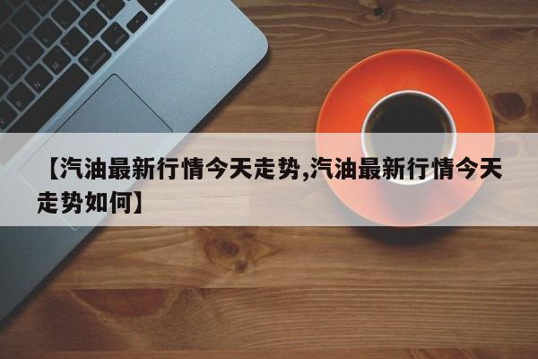 【汽油最新行情今天走势,汽油最新行情今天走势如何】
