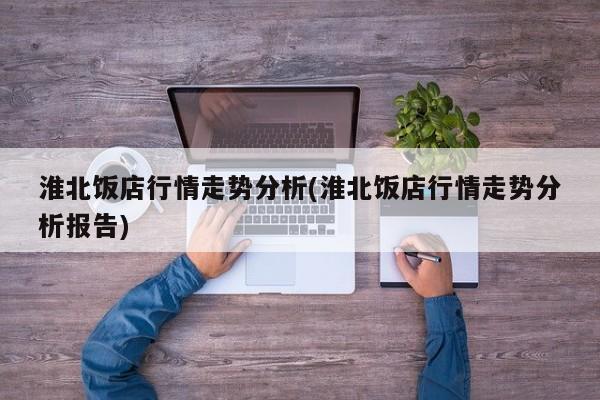 淮北饭店行情走势分析(淮北饭店行情走势分析报告)
