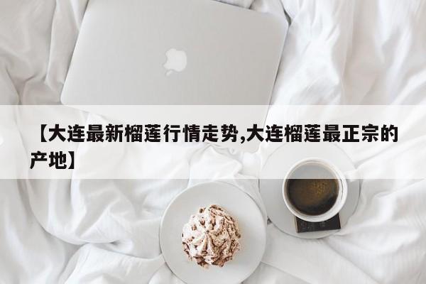 【大连最新榴莲行情走势,大连榴莲最正宗的产地】