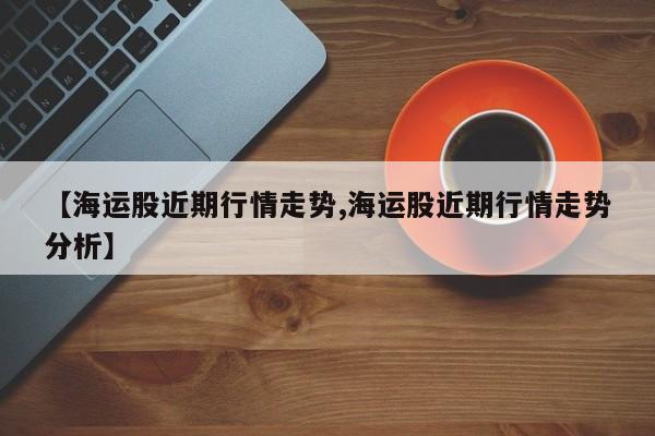 【海运股近期行情走势,海运股近期行情走势分析】