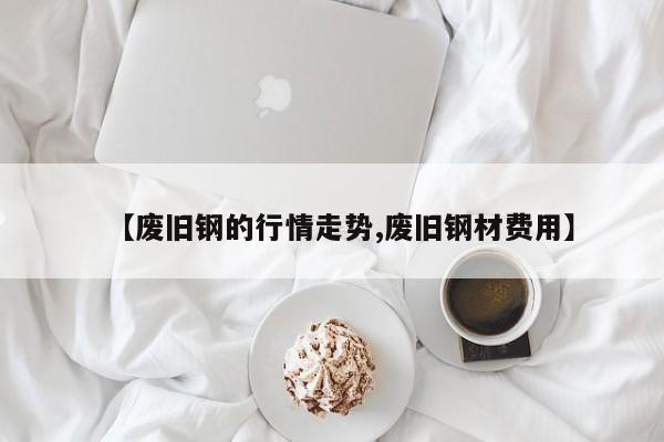 【废旧钢的行情走势,废旧钢材费用】
