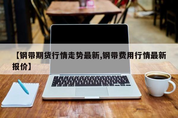 【钢带期货行情走势最新,钢带费用行情最新报价】