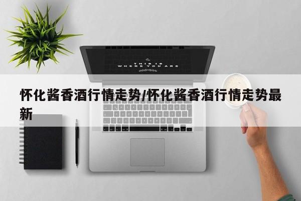 怀化酱香酒行情走势/怀化酱香酒行情走势最新