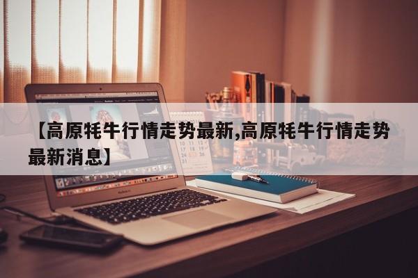 【高原牦牛行情走势最新,高原牦牛行情走势最新消息】