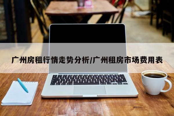 广州房租行情走势分析/广州租房市场费用表