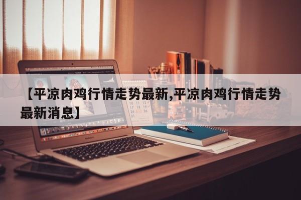【平凉肉鸡行情走势最新,平凉肉鸡行情走势最新消息】