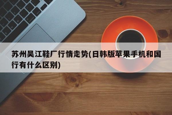 苏州吴江鞋厂行情走势(日韩版苹果手机和国行有什么区别)