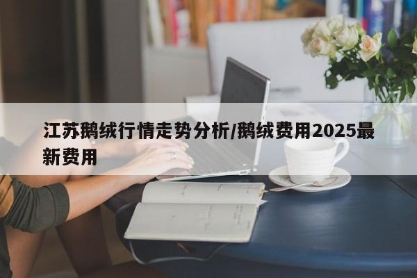 江苏鹅绒行情走势分析/鹅绒费用2025最新费用