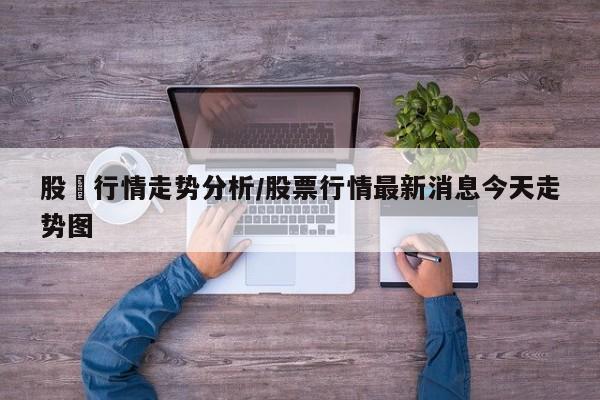 股巿行情走势分析/股票行情最新消息今天走势图