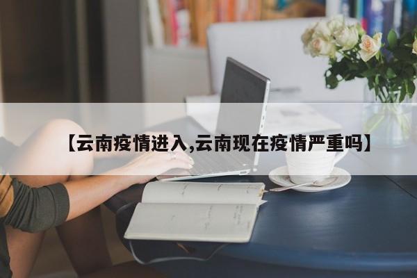 【云南疫情进入,云南现在疫情严重吗】