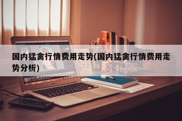 国内猛禽行情费用走势(国内猛禽行情费用走势分析)