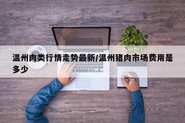 温州肉类行情走势最新/温州猪肉市场费用是多少