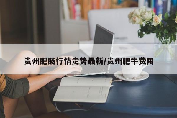 贵州肥肠行情走势最新/贵州肥牛费用