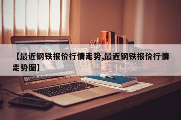 【最近钢铁报价行情走势,最近钢铁报价行情走势图】