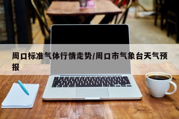 周口标准气体行情走势/周口市气象台天气预报