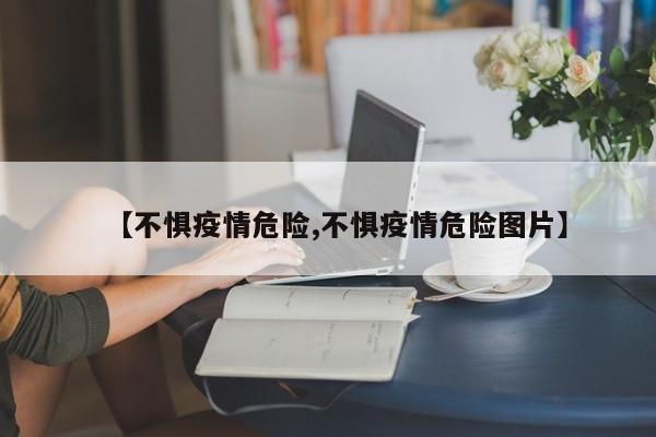 【不惧疫情危险,不惧疫情危险图片】