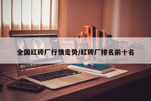 全国红砖厂行情走势/红砖厂排名前十名
