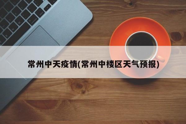 常州中天疫情(常州中楼区天气预报)