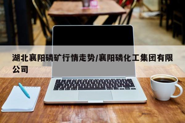 湖北襄阳磷矿行情走势/襄阳磷化工集团有限公司
