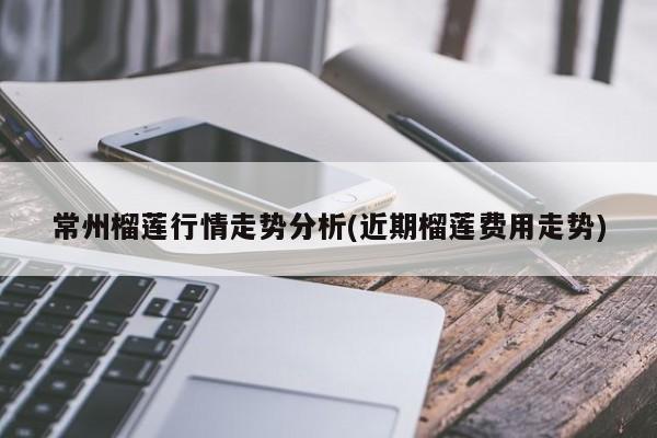 常州榴莲行情走势分析(近期榴莲费用走势)