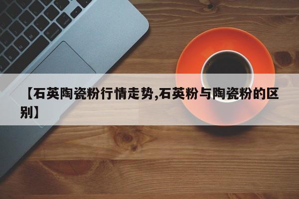 【石英陶瓷粉行情走势,石英粉与陶瓷粉的区别】