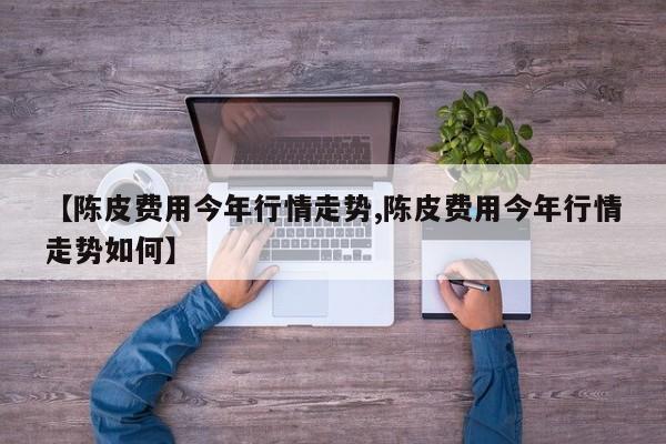 【陈皮费用今年行情走势,陈皮费用今年行情走势如何】