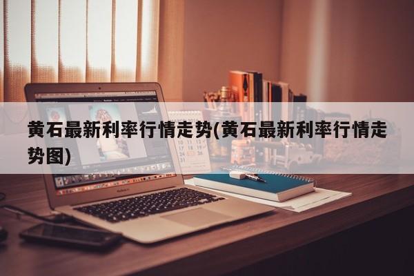 黄石最新利率行情走势(黄石最新利率行情走势图)