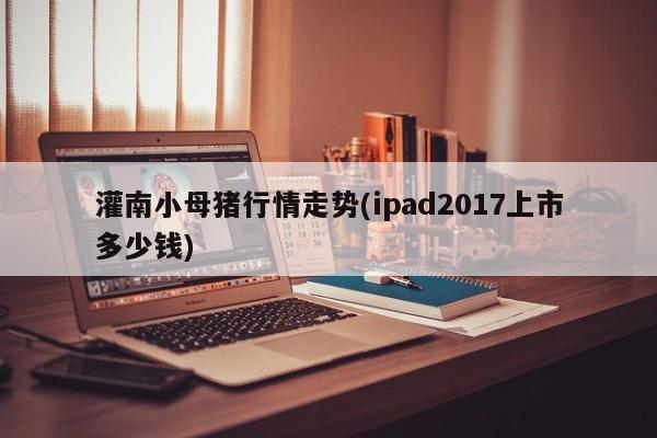 灌南小母猪行情走势(ipad2017上市多少钱)