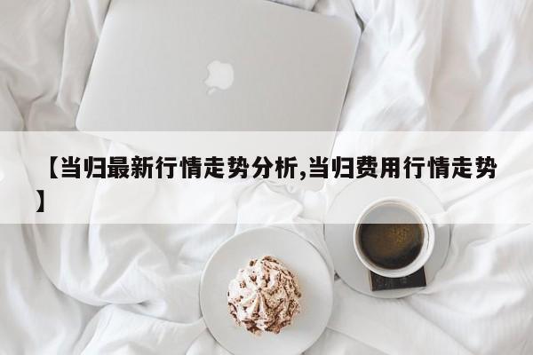 【当归最新行情走势分析,当归费用行情走势】