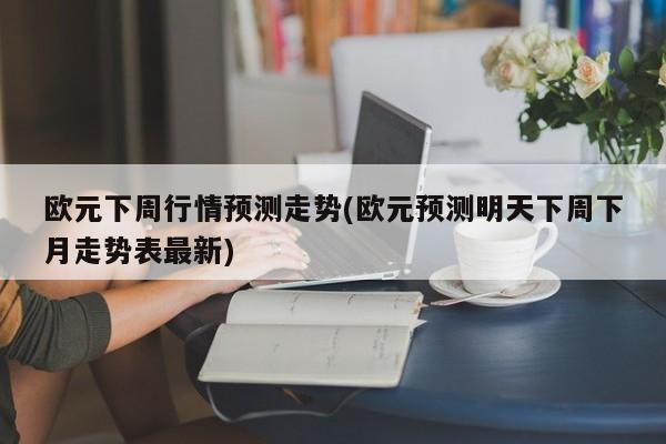 欧元下周行情预测走势(欧元预测明天下周下月走势表最新)