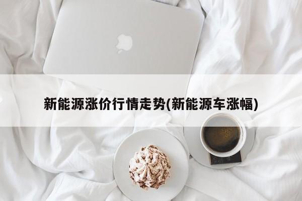 新能源涨价行情走势(新能源车涨幅)
